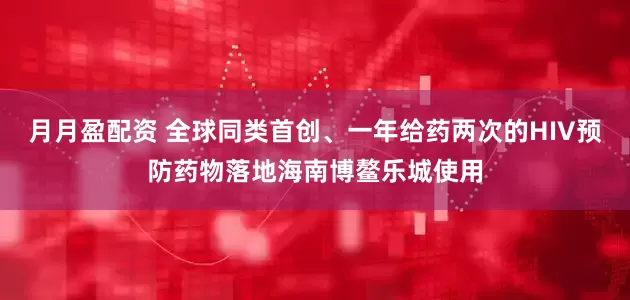 月月盈配资 全球同类首创、一年给药两次的HIV预防药物落地海南博鳌乐城使用