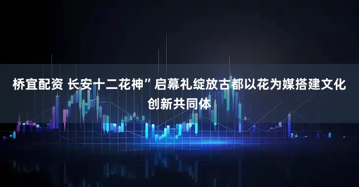桥宜配资 长安十二花神”启幕礼绽放古都以花为媒搭建文化创新共同体