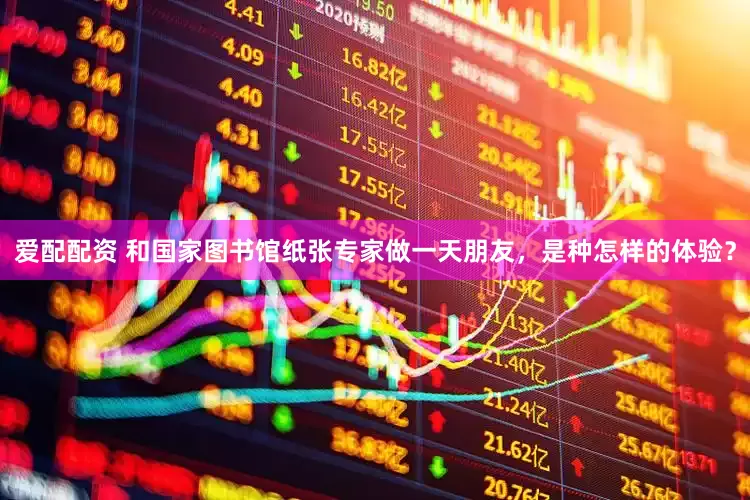 爱配配资 和国家图书馆纸张专家做一天朋友，是种怎样的体验？