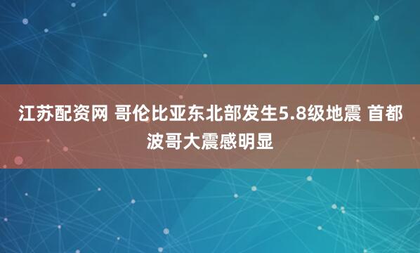 江苏配资网 哥伦比亚东北部发生5.8级地震 首都波哥大震感明显