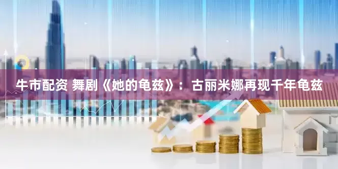 牛市配资 舞剧《她的龟兹》：古丽米娜再现千年龟兹