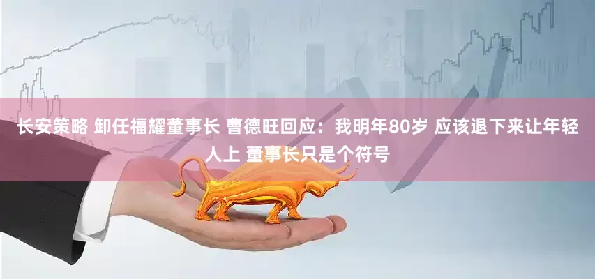 长安策略 卸任福耀董事长 曹德旺回应：我明年80岁 应该退下来让年轻人上 董事长只是个符号