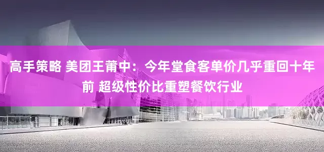 高手策略 美团王莆中：今年堂食客单价几乎重回十年前 超级性价比重塑餐饮行业