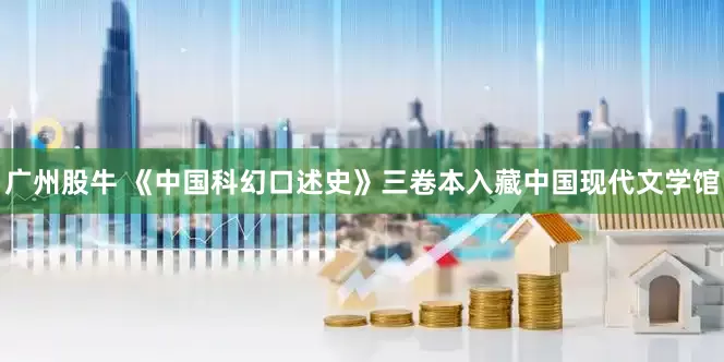 广州股牛 《中国科幻口述史》三卷本入藏中国现代文学馆