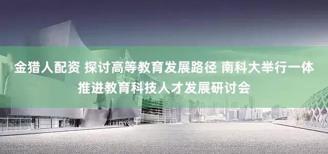 金猎人配资 探讨高等教育发展路径 南科大举行一体推进教育科技人才发展研讨会