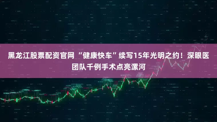 黑龙江股票配资官网 “健康快车”续写15年光明之约！深眼医团队千例手术点亮漯河