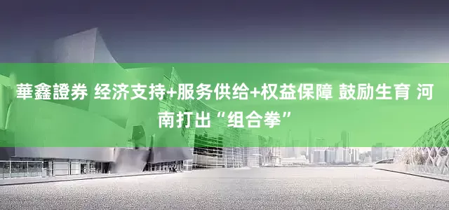 華鑫證券 经济支持+服务供给+权益保障 鼓励生育 河南打出“组合拳”