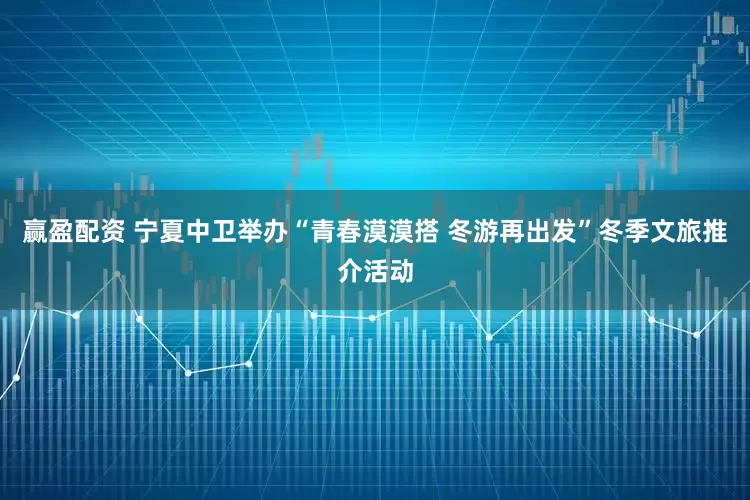 赢盈配资 宁夏中卫举办“青春漠漠搭 冬游再出发”冬季文旅推介活动