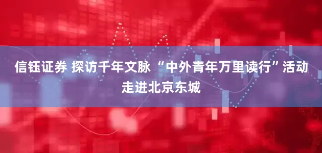 信钰证券 探访千年文脉 “中外青年万里读行”活动走进北京东城