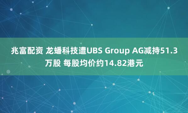 兆富配资 龙蟠科技遭UBS Group AG减持51.3万股 每股均价约14.82港元