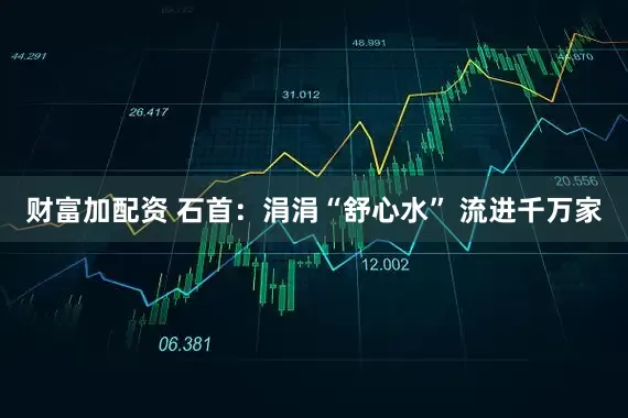 财富加配资 石首：涓涓“舒心水” 流进千万家
