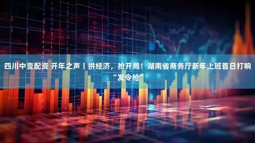 四川中壹配资 开年之声丨拼经济，抢开局！湖南省商务厅新年上班首日打响“发令枪”