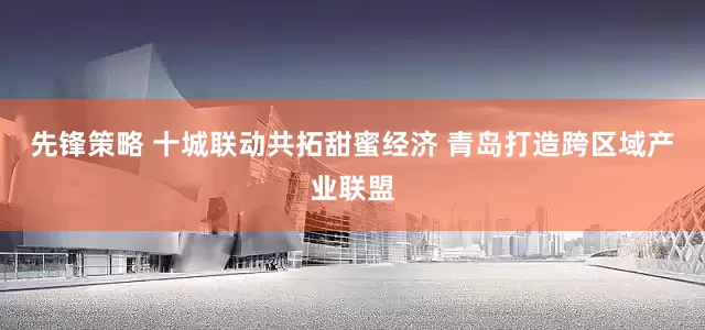 先锋策略 十城联动共拓甜蜜经济 青岛打造跨区域产业联盟