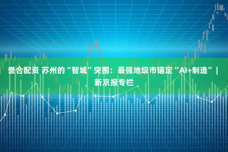 誉合配资 苏州的“智城”突围：最强地级市锚定“AI+制造” | 新京报专栏