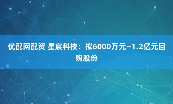 优配网配资 星宸科技：拟6000万元—1.2亿元回购股份