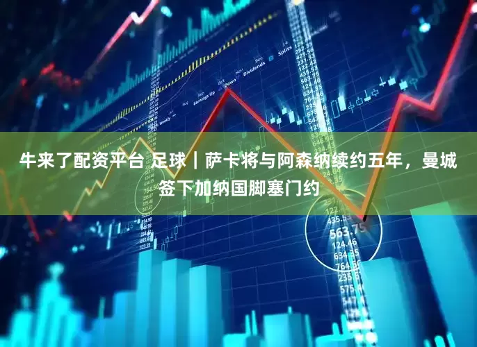 牛来了配资平台 足球｜萨卡将与阿森纳续约五年，曼城签下加纳国脚塞门约