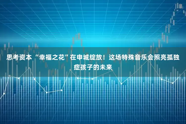 思考资本 “幸福之花”在申城绽放！这场特殊音乐会照亮孤独症孩子的未来