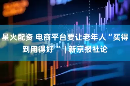 星火配资 电商平台要让老年人“买得到用得好 ” | 新京报社论