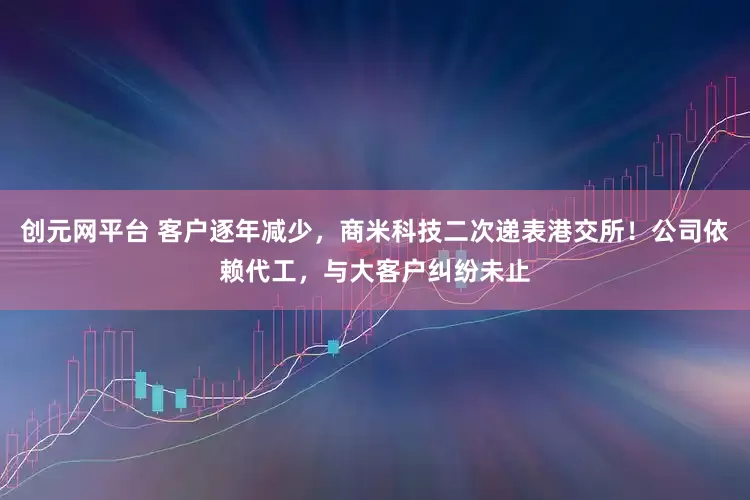 创元网平台 客户逐年减少，商米科技二次递表港交所！公司依赖代工，与大客户纠纷未止