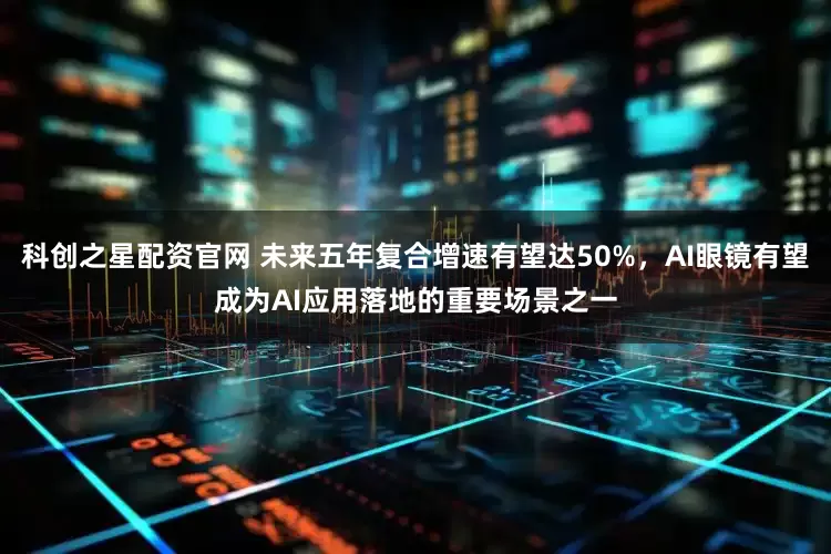 科创之星配资官网 未来五年复合增速有望达50%，AI眼镜有望成为AI应用落地的重要场景之一