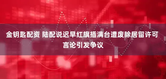 金钥匙配资 陆配说迟早红旗插满台遭废除居留许可 言论引发争议
