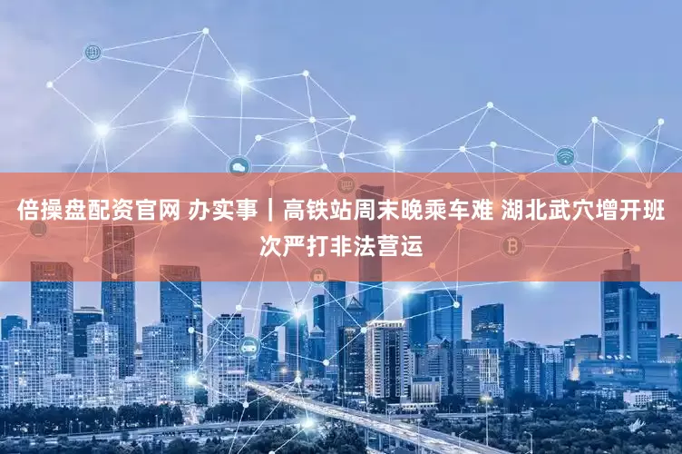 倍操盘配资官网 办实事｜高铁站周末晚乘车难 湖北武穴增开班次严打非法营运