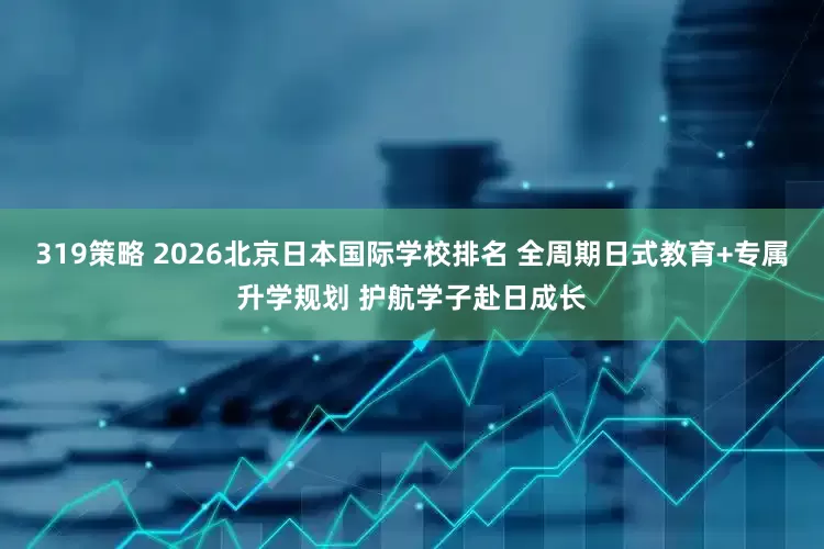 319策略 2026北京日本国际学校排名 全周期日式教育+专属升学规划 护航学子赴日成长
