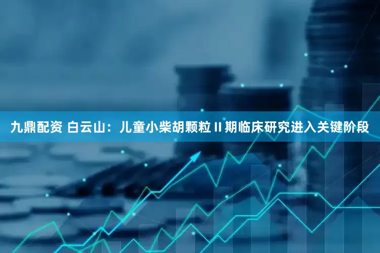 九鼎配资 白云山：儿童小柴胡颗粒Ⅱ期临床研究进入关键阶段